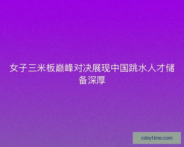 女子三米板巅峰对决展现中国跳水人才储备深厚